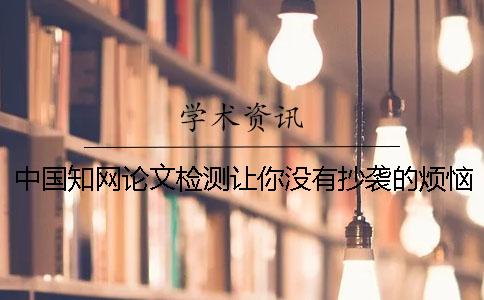 中國(guó)知網(wǎng)論文檢測(cè)讓你沒有抄襲的煩惱
