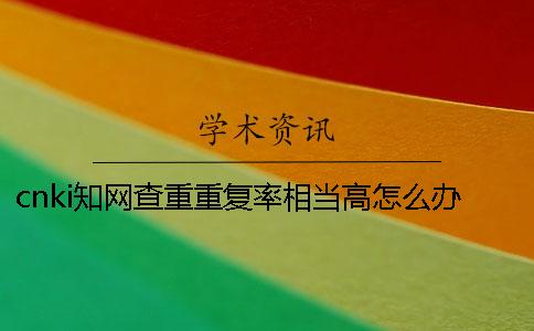 cnki知網(wǎng)查重重復率相當高怎么辦？