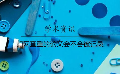 知網(wǎng)查重的論文會不會被記錄？